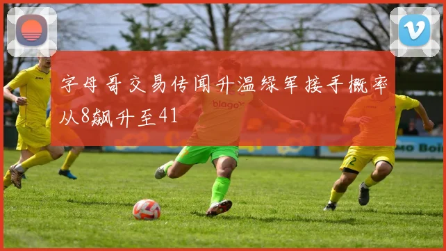 字母哥交易传闻升温绿军接手概率从8飙升至41