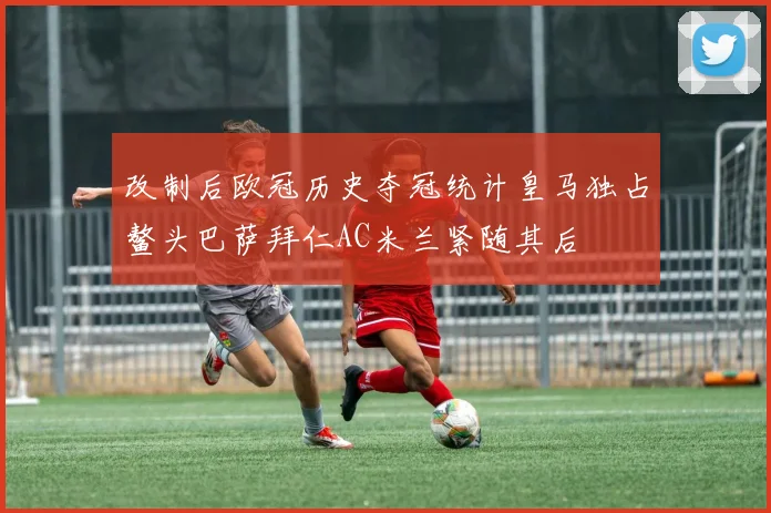 改制后欧冠历史夺冠统计皇马独占鳌头巴萨拜仁AC米兰紧随其后