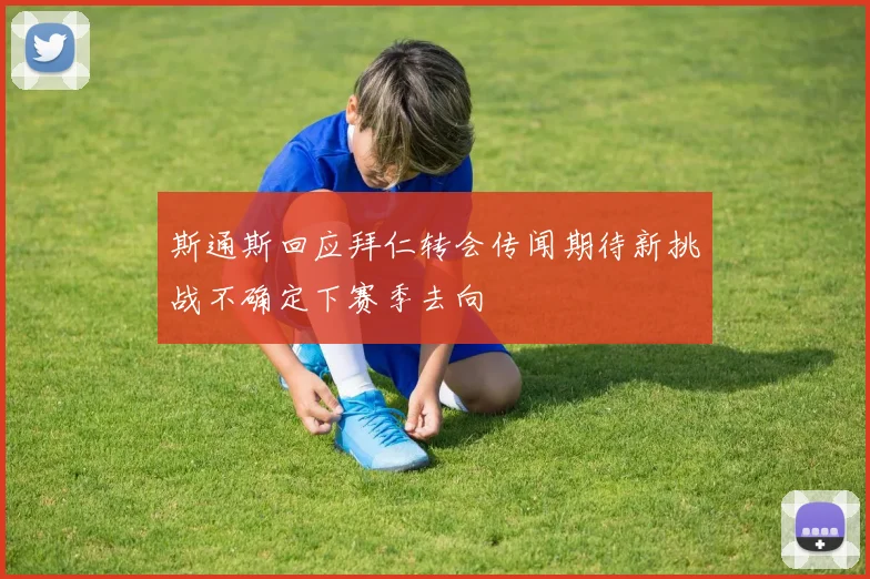 斯通斯回应拜仁转会传闻期待新挑战不确定下赛季去向