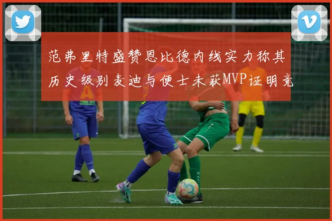 范弗里特盛赞恩比德内线实力称其历史级别麦迪与便士未获MVP证明竞争激烈