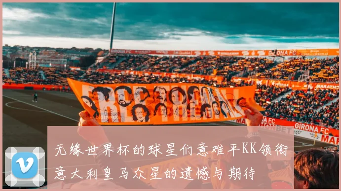 无缘世界杯的球星们意难平KK领衔意大利皇马众星的遗憾与期待