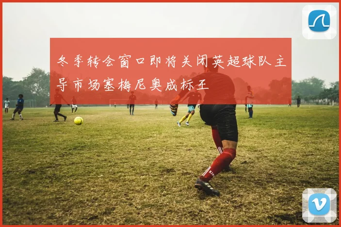 冬季转会窗口即将关闭英超球队主导市场塞梅尼奥成标王