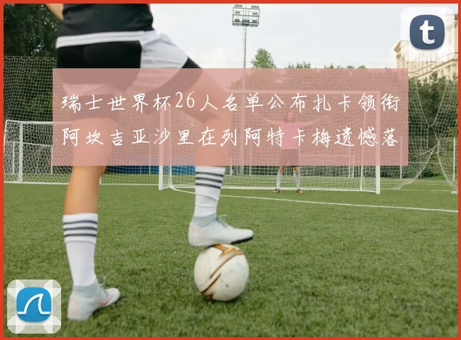 瑞士世界杯26人名单公布扎卡领衔阿坎吉亚沙里在列阿特卡梅遗憾落选