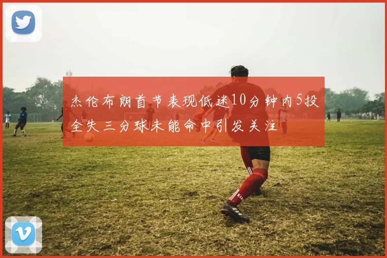 杰伦布朗首节表现低迷10分钟内5投全失三分球未能命中引发关注
