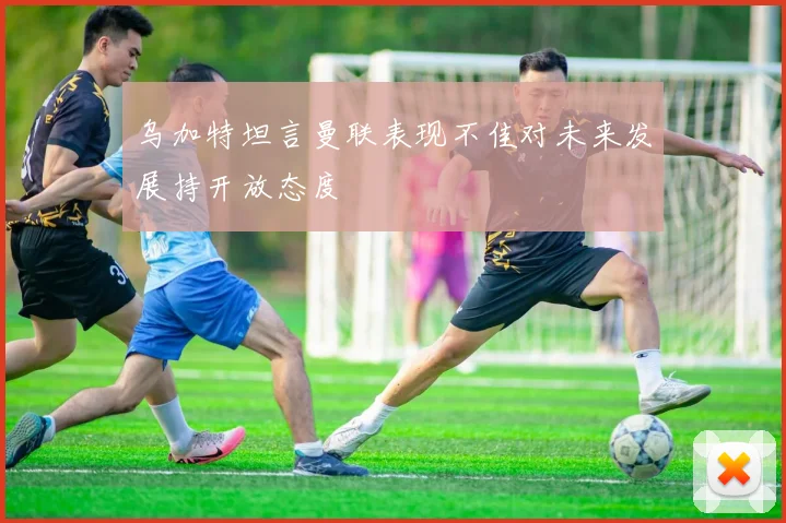 乌加特坦言曼联表现不佳对未来发展持开放态度