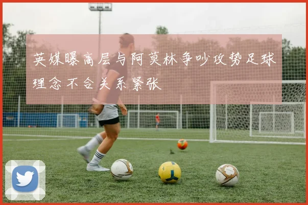 英媒曝高层与阿莫林争吵攻势足球理念不合关系紧张