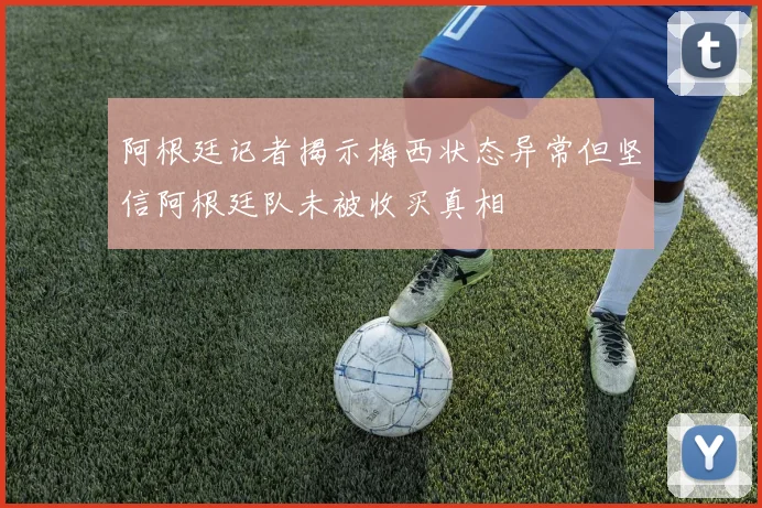 阿根廷记者揭示梅西状态异常但坚信阿根廷队未被收买真相